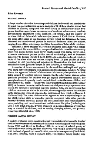 Parental Divorce and Marital Conflict / 897
Prior Research
PARENTAL DIVORCE

A large number of studies have compared children in divorced and continuously intact two-parent families. A meta-analysis of 92 of these studies shows that
children of divorce, compared with those living in continuously intact twoparent families, score lower on measures of academic achievement, conduct,
psychological adjustment, social relations, self-concept, and the quality of
mother-child and father-child relationships (Amato & Keith 1991a). However,
the mean effect sizes in this literature (which reflect the differences between
divorced and nondivorced groups in standard deviation units) are modest,
ranging from -.08 for self-concept to -.26 for the quality of father-child relations.
Similarly, a meta-analysis of 37 studies indicates that adults who experienced parental divorce as children, compared with adults raised in continuously
intact two-parent homes, have lower psychological well-being, lower socioeconomic attainment, poorer quality marital relationships, and an increased
propensity to divorce (Amato & Keith 1991b). As in similar studies of children,
most of the effect sizes are modest, ranging from -.06 (the quality of social
relations) to -.32 (psychological adjustment). Nevertheless, the fact that any
association exists, given the length of time involved, is noteworthy.
A number of factors can account for the small but well-replicated gap in
well-being between offspring from divorced and nondivorced families. As noted
above, the apparent "effects" of divorce on children may be spurious - both
being caused by conflict between parents. On the other hand, divorce often
generates problems for children that go beyond interparental conflict. For
example, divorce frequently results in diminished contact between children and
the noncustodial parent - usually the father (Furstenberg & Nord 1985; Seltzer
1991). A decrease in contact with the noncustodial parent may represent a net
loss in the amount of emotional support, practical help, and supervision that
children receive from adults. In addition, divorce typically results in a decline
in the standard of living of noncustodial mothers and their children (Duncan &
Hoffman 1985). The stress of divorce also appears to have a negative impact on
the child-rearing skills of custodial parents; compared with other parents,
recently divorced custodial parents are less affectionate, less communicative,
more punishing, and more inconsistent in their use of discipline (Hetherington,
Cox & Cox 1982). Finally, divorce often sets in motion additional events that
may be stressful for children, such as moving, changing schools, and parental
remarriage (Wolchik et al. 1985).
PARENTAL MARITAL CONFLICT

A variety of studies show significant negative associations between the level of
conflict between married parents and children's functioning and well-being (see
Emery 1982, and Grych & Fincham 1990, for reviews.) A related group of
studies show that among children of divorce, well-being is inversely correlated
with the level of postdivorce conflict that persists between parents (Guidubaldi
et al. 1986; Johnston, Kline & Tschann 1989). The effects of family conflict may

 