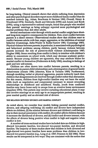 898 / Social Forces 73:3, March 1995
be long-lasting. Clinical research shows that adults suffering from depression
and other psychological disorders report more childhood family conflict than do
matched controls (eg., Adam, Bouckoms & Streiner 1982; Overall, Henry &
Woodward 1974). Similarly, Booth and Edwards (1990) and Amato and Booth
(1991), using a representative national sample, found that people who recalled
their parents' marriage as being unhappy reported more psychological and
marital problems than did other adults.
Several mechanisms exist through which marital conflict might have shortand long-term negative consequences for children. First, overt conflict between
parents is a direct stressor. Observational studies show that children react to
conflict between adults with fear, anger, aggression, or the inhibition of normal
behavior (Cummings, Zahn-Waxler & Radke-Yarrow 1981; Cummings 1987).
Physical violence between parents, in particular, is associated with psychological
and behavioral problems among children, partly because violence between
parents increases the risk of parent-to-child violence (Christopoulos 1987;
Hughes 1988). Stress resulting from conflict is likely to interfere with children's
ability to concentrate on school work, which may decrease academic performance. Because young children are egocentric, they may attribute blame for
marital conflict to themselves (Wallerstein & Kelly 1980), resulting in feelings of
guilt and low self-esteem.
Children are often drawn into conflict between parents, resulting in a
deterioration in parent-child relationships and a disintegration of general family
cohesiveness (Amato 1986; Johnston, Kline & Tschann 1989). Furthermore,
through modeling verbal or physical aggression, parents indirectly teach their
children that disagreements are resolved through conflict rather than discussion.
For this reason, children from high-conflict families may not learn the social
skills (such as negotiation and compromise) necessary to ensure rewarding
relationships in childhood and adulthood. Finally, youth from conflicted
families may leave home early to escape from an aversive home environment
(Aquilino 1991). This pattern may involve curtailing educational plans; it may
also involve marriage at an early age to an inappropriate partner, resulting in
poor marital quality and an elevated risk of divorce.
THE RELATION BETWEEN DIVORCE AND MARITAL CONFLICT

As noted above, we consider four models linking parental marital conflict,
divorce, and offspring well-being: (1) conflict and divorce have independent
effects on children, (2) the relation between divorce and children's well-being is
due to their mutual association with conflict, (3) conflict affects children because
it increases the likelihood of divorce, and (4) conflict and divorce interact, with
the effects of divorce being positive when conflict is high and negative when
conflict is low.
A number of cross-sectional studies have included data on children in highdiscord two-parent families, low-discord two-parent families, and divorced
families. The majority of these studies show that children in both divorced and
high-discord two-parent families have more problems than children in lowdiscord two-parent families (e.g., Long et al. 1987; Peterson & Zill 1986). These
results can be interpreted in two ways: They are consistent with the notion that

 