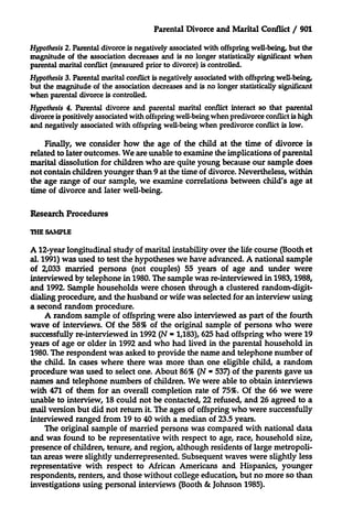 Parental Divorce and Marital Conflict / 901
Hypothesis 2. Parental divorce is negatively associated with offspring well-being, but the
magnitude of the association decreases and is no longer statistically significant when
parental marital conflict (measured prior to divorce) is controlled.
Hypothesis 3. Parental marital conflict is negatively associated with offspring well-being,
but the magnitude of the association decreases and is no longer statistically significant
when parental divorce is controlled.
Hypothesis 4. Parental divorce and parental marital conflict interact so that parental
divorce is positively associated with offspring well-being when predivorce conflict is high
and negatively associated with offspring well-being when predivorce conflict is low.
Finally, we consider how the age of the child at the time of divorce is
related to later outcomes. We are unable to examine the implications of parental
marital dissolution for children who are quite young because our sample does
not contain children younger than 9 at the time of divorce. Nevertheless, within
the age range of our sample, we examine correlations between child's age at
time of divorce and later well-being.
Research Procedures
THE SAMPLE

A 12-year longitudinal study of marital instability over the life course (Booth et
al. 1991) was used to test the hypotheses we have advanced. A national sample
of 2,033 married persons (not couples) 55 years of age and under were
interviewed by telephone in 1980. The sample was re-interviewed in 1983,1988,
and 1992. Sample households were chosen through a clustered random-digitdialing procedure, and the husband or wife was selected for an interview using
a second random procedure.
A random sample of offspring were also interviewed as part of the fourth
wave of interviews. Of the 58% of the original sample of persons who were
successfully re-interviewed in 1992 (N - 1,183), 625 had offspring who were 19
years of age or older in 1992 and who had lived in the parental household in
1980. The respondent was asked to provide the name and telephone number of
the child. In cases where there was more than one eligible child, a random
procedure was used to select one. About 86% (N - 537) of the parents gave us
names and telephone numbers of children. We were able to obtain interviews
with 471 of them for an overall completion rate of 75%. Of the 66 we were
unable to interview, 18 could not be contacted, 22 refused, and 26 agreed to a
mail version but did not return it. The ages of offspring who were successfully
interviewed ranged from 19 to 40 with a median of 23.5 years.
The original sample of married persons was compared with national data
and was found to be representative with respect to age, race, household size,
presence of children, tenure, and region, although residents of large metropolitan areas were slightly underrepresented. Subsequent waves were slightly less
representative with respect to African Americans and Hispanics, younger
respondents, renters, and those without college education, but no more so than
investigations using personal interviews (Booth & Johnson 1985).

 