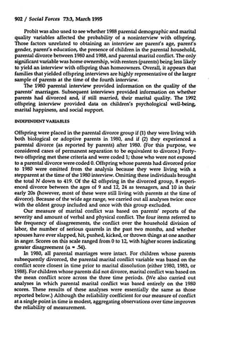 902 / Social Forces 73:3, March 1995
Probit was also used to see whether 1988 parental demographic and marital
quality variables affected the probability of a noninterview with offspring.
Those factors unrelated to obtaining an interview are parent's age, parent's
gender, parent's education, the presence of children in the parental household,
parental divorce between 1980 and 1988, and parental marital conflict. The only
significant variable was home ownership, with renters (parents) being less likely
to yield an interview with offspring than homeowners. Overall, it appears that
families that yielded offspring interviews are highly representative of the larger
sample of parents at the time of the fourth interview.
The 1980 parental interview provided information on the quality of the
parents' marriages. Subsequent interviews provided information on whether
parents had divorced and, if still married, their marital quality. The 1992
offspring interview provided data on children's psychological well-being,
marital happiness, and social support.
INDEPENDENT VARIABLES

Offspring were placed in the parental divorce group if (1) they were living with
both biological or adoptive parents in 1980, and if (2) they experienced a
parental divorce (as reported by parents) after 1980. (For this purpose, we
considered cases of permanent separation to be equivalent to divorce.) Fortytwo offspring met these criteria and were coded 1; those who were not exposed
to a parental divorce were coded 0. Offspring whose parents had divorced prior
to 1980 were omitted from the analysis because they were living with a
stepparent at the time of the 1980 interview. Omitting these individuals brought
the total N down to 419. Of the 42 offspring in the divorced group, 8 experienced divorce between the ages of 9 and 12, 24 as teenagers, and 10 in their
early 20s (however, most of these were still living with parents at the time of
divorce). Because of the wide age range, we carried out all analyses twice: once
with the oldest group included and once with this group excluded.
Our measure of marital conflict was based on parents' reports of the
severity and amount of verbal and physical conflict. The four items referred to
the frequency of disagreements, the conflict over the household division of
labor, the number of serious quarrels in the past two months, and whether
spouses have ever slapped, hit, pushed, kicked, or thrown things at one another
in anger. Scores on this scale ranged from 0 to 12, with higher scores indicating
greater disagreement (ax - .54).
In 1980, all parental marriages were intact. For children whose parents
subsequently divorced, the parental marital conflict variable was based on the
conflict score closest in time prior to marital dissolution (either 1980, 1983, or
1988). For children whose parents did not divorce, marital conflict was based on
the mean conflict score across the three time periods. (We also carried out
analyses in which parental marital conflict was based entirely on the 1980
scores. These results of these analyses were essentially the same as those
reported below.) Although the reliability coefficient for our measure of conflict
at a single point in time is modest, aggregating observations over time improves
the reliability of measurement.

 