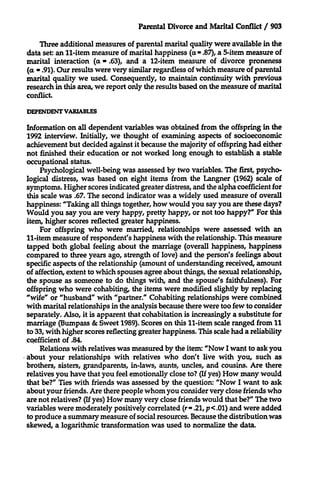 Parental Divorce and Marital Conflict / 903

Three additional measures of parental marital quality were available in the
data set: an 11-item measure of marital happiness (a - .87), a 5-item measure of
marital interaction (a - .63), and a 12-item measure of divorce proneness
(a - .91). Our results were very similar regardless of which measure of parental
marital quality we used. Consequently, to maintain continuity with previous
research in this area, we report only the results based on the measure of marital
conflict.
DEPENDT VARIABLES

Information on all dependent variables was obtained from the offspring in the
1992 interview. Initially, we thought of examining aspects of socioeconomic
achievement but decided against it because the majority of offspring had either
not finished their education or not worked long enough to establish a stable
occupational status.
Psychological well-being was assessed by two variables. The first, psychological distress, was based on eight items from the Langner (1962) scale of
symptoms. Higher scores indicated greater distress, and the alpha coefficient for
this scale was .67. The second indicator was a widely used measure of overall
happiness: "Taking all things together, how would you say you are these days?
Would you say you are very happy, pretty happy, or not too happy?" For this
item, higher scores reflected greater happiness.
For offspring who were married, relationships were assessed with an
11-item measure of respondent's happiness with the relationship. This measure
tapped both global feeling about the marriage (overall happiness, happiness
compared to three years ago, strength of love) and the person's feelings about
specific aspects of the relationship (amount of understanding received, amount
of affection, extent to which spouses agree about things, the sexual relationship,
the spouse as someone to do things with, and the spouse's faithfulness). For
offspring who were cohabiting, the items were modified slightly by replacing
"wife" or "husband" with "partner." Cohabiting relationships were combined
with marital relationships in the analysis because there were too few to consider
separately. Also, it is apparent that cohabitation is increasingly a substitute for
marriage (Bumpass & Sweet 1989). Scores on this 11-item scale ranged from 11
to 33, with higher scores reflecting greater happiness. This scale had a reliability
cqefficient of .84.
Relations with relatives was measured by the item: "Now I want to ask you
about your relationships with relatives who don't live with you, such as
brothers, sisters, grandparents, in-laws, aunts, uncles, and cousins. Are there
relatives you have that you feel emotionally close to? (If yes) How many would
that be?" Ties with friends was assessed by the question: "Now I want to ask
about your friends. Are there people whom you consider very close friends who
are not relatives? (Ifyes) How many very close friends would that be?" The two
variables were moderately positively correlated (r =.21, p <.01) and were added
to produce a summary measure of social resources. Because the distribution was
skewed, a logarithmic transformation was used to normalize the data.

 