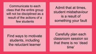 Communicate to each
class that the entire group
will not be disciplined as a
result of the actions of a
few students
Admit that at times,
student misbehaviour
is a result of
something your fault
Find ways to motivate
students, including
the reluctant learner
Carefully plan each
classroom session so
that there is no „dead
time‟
 