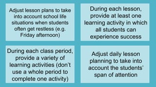 Adjust lesson plans to take
into account school life
situations when students
often get restless (e.g.
Friday afternoon)
During each lesson,
provide at least one
learning activity in which
all students can
experience success
During each class period,
provide a variety of
learning activities (don‟t
use a whole period to
complete one activity)
Adjust daily lesson
planning to take into
account the students‟
span of attention
 