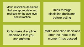 Make discipline decisions
that are appropriate and
realistic for the age level
and infraction
Think through
discipline decisions
before acting
Only make discipline
decisions that you
can enforce
Make discipline decisions
after the „heat of the
moment‟ has passed
 