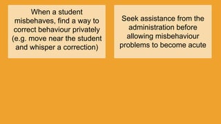 When a student
misbehaves, find a way to
correct behaviour privately
(e.g. move near the student
and whisper a correction)
Seek assistance from the
administration before
allowing misbehaviour
problems to become acute
 