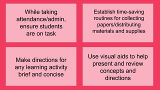 While taking
attendance/admin,
ensure students
are on task
Establish time-saving
routines for collecting
papers/distributing
materials and supplies
Make directions for
any learning activity
brief and concise
Use visual aids to help
present and review
concepts and
directions
 