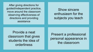 After giving directions for
guided/independent practice,
move around the classroom
observing effectiveness of
directions and providing
assistance
Show sincere
enthusiasm for the
subjects you teach
Provide a neat
classroom that gives
students the idea of
orderliness
Present a professional
personal appearance in
the classroom
 