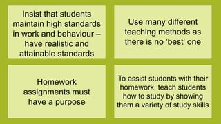 Insist that students
maintain high standards
in work and behaviour –
have realistic and
attainable standards
Use many different
teaching methods as
there is no „best‟ one
Homework
assignments must
have a purpose
To assist students with their
homework, teach students
how to study by showing
them a variety of study skills
 