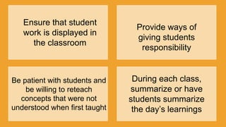 Ensure that student
work is displayed in
the classroom
Provide ways of
giving students
responsibility
Be patient with students and
be willing to reteach
concepts that were not
understood when first taught
During each class,
summarize or have
students summarize
the day‟s learnings
 