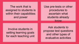 The work that is
assigned to students is
within their capabilities
and power
Use pre-tests or other
procedures to
ascertain what
students already
know
Involve students in
setting learning goals
for each teaching unit
Ask students to
propose test questions
and other types of
evaluative activities
 