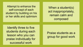 Attempt to enhance the
self-concept of each
student by building on his
or her skills and optimism
When a student(s)
act inappropriately,
remain calm and
composed
Identify three to five
students during each
lesson who you can
praise individually for
successful work
Praise students as a
group for good work
 