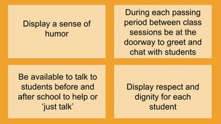 Display a sense of
humor
During each passing
period between class
sessions be at the
doorway to greet and
chat with students
Be available to talk to
students before and
after school to help or
„just talk‟
Display respect and
dignity for each
student
 