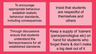 To encourage
appropriate behaviour,
establish realistic
behaviour standards,
including consequences
Insist that students
are respectful of
themselves and
others
Through discussions
ensure that students
understand the
fairness/reasons for all
established standards
Keep a supply of „loaners‟
(pens/pencilsglue etc) on
hand for students who
forget theirs & don‟t make
a big deal out of it
 