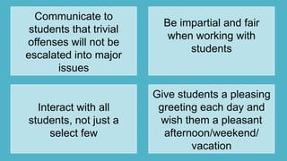 Communicate to
students that trivial
offenses will not be
escalated into major
issues
Be impartial and fair
when working with
students
Interact with all
students, not just a
select few
Give students a pleasing
greeting each day and
wish them a pleasant
afternoon/weekend/
vacation
 