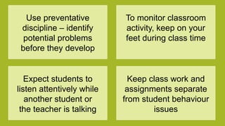 Use preventative
discipline – identify
potential problems
before they develop
To monitor classroom
activity, keep on your
feet during class time
Expect students to
listen attentively while
another student or
the teacher is talking
Keep class work and
assignments separate
from student behaviour
issues
 