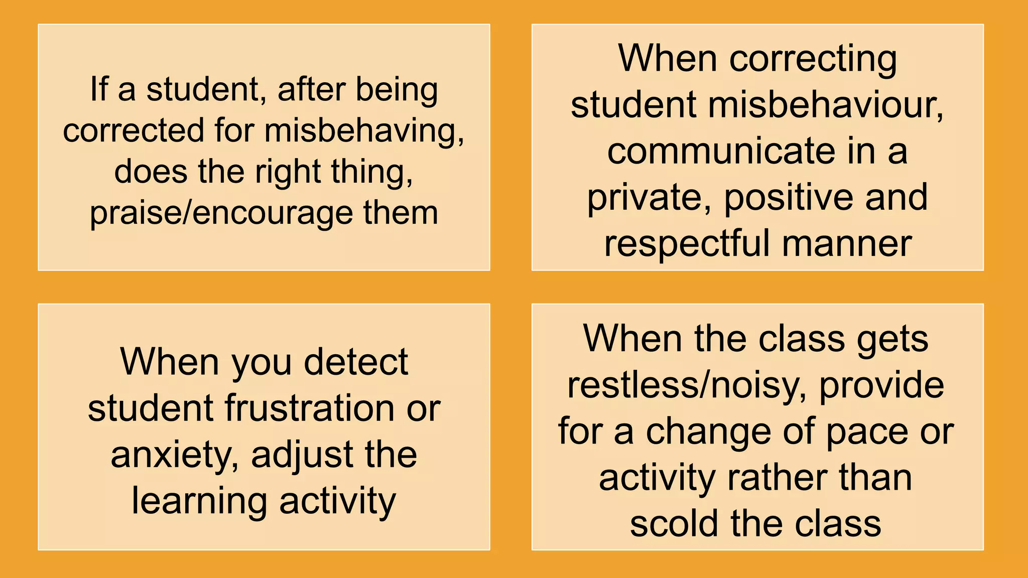 If a student, after being
corrected for misbehaving,
does the right thing,
praise/encourage them
When correcting
student misbehaviour,
communicate in a
private, positive and
respectful manner
When you detect
student frustration or
anxiety, adjust the
learning activity
When the class gets
restless/noisy, provide
for a change of pace or
activity rather than
scold the class
 