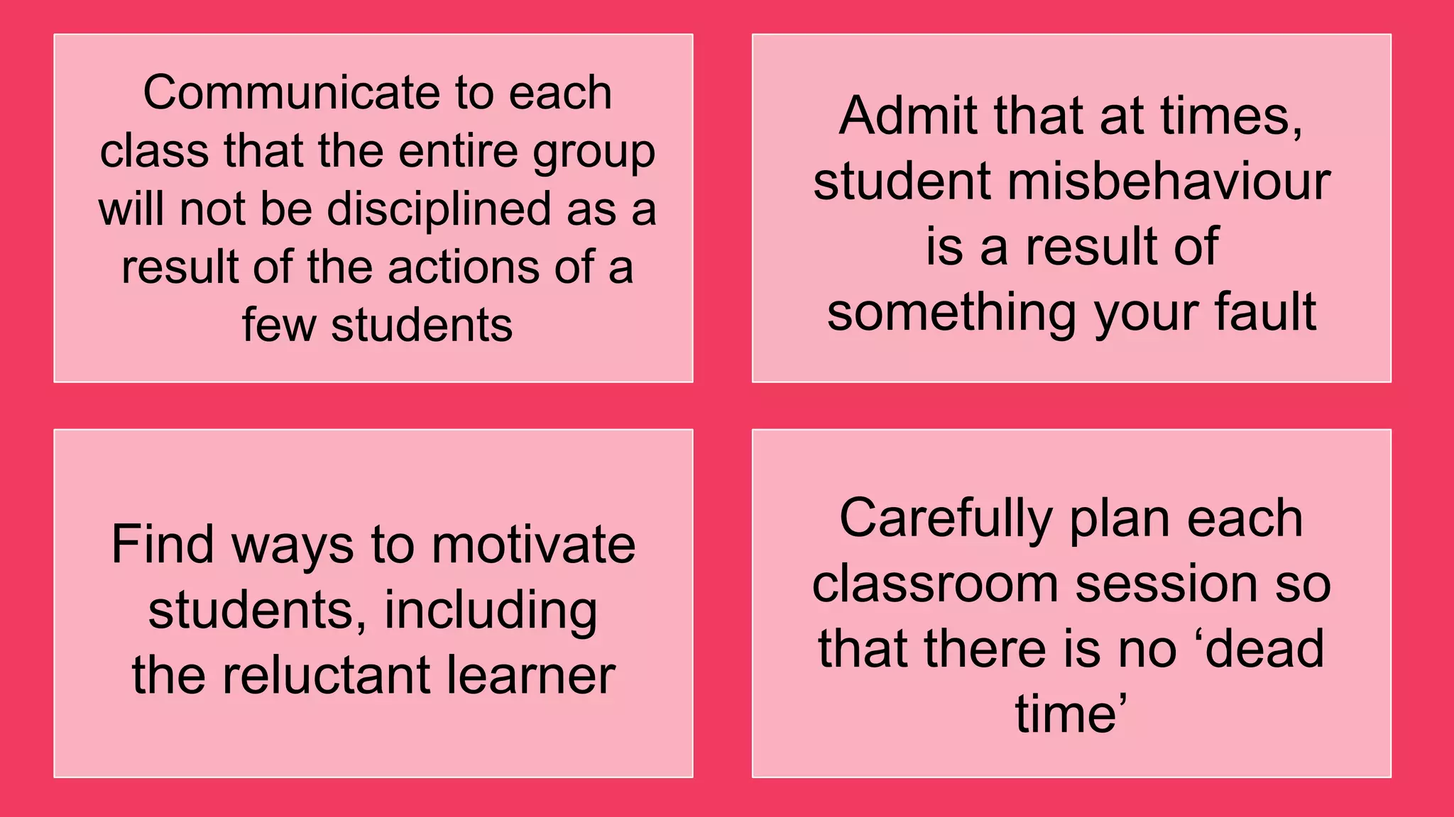 Communicate to each
class that the entire group
will not be disciplined as a
result of the actions of a
few students
Admit that at times,
student misbehaviour
is a result of
something your fault
Find ways to motivate
students, including
the reluctant learner
Carefully plan each
classroom session so
that there is no „dead
time‟
 