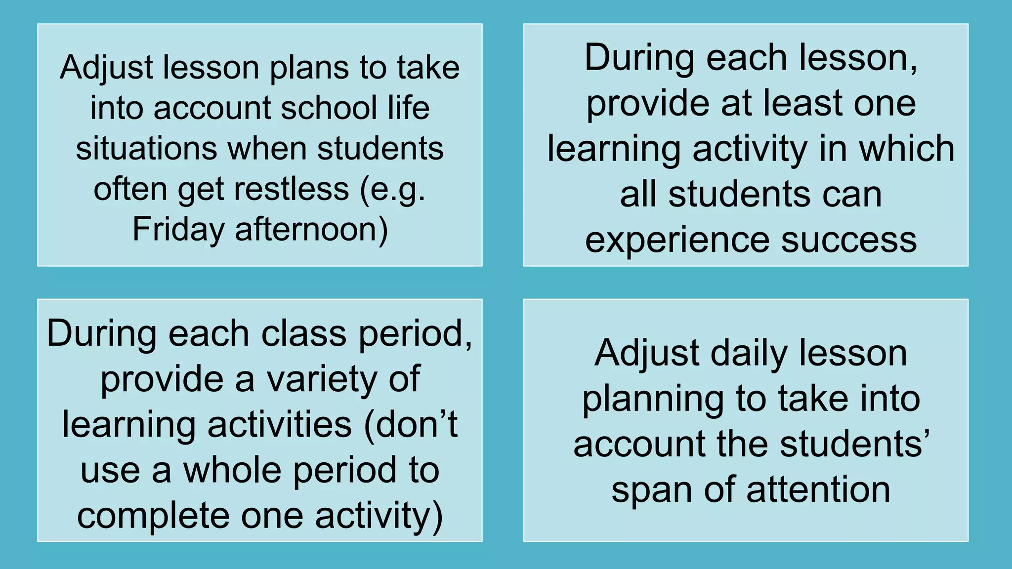 Adjust lesson plans to take
into account school life
situations when students
often get restless (e.g.
Friday afternoon)
During each lesson,
provide at least one
learning activity in which
all students can
experience success
During each class period,
provide a variety of
learning activities (don‟t
use a whole period to
complete one activity)
Adjust daily lesson
planning to take into
account the students‟
span of attention
 