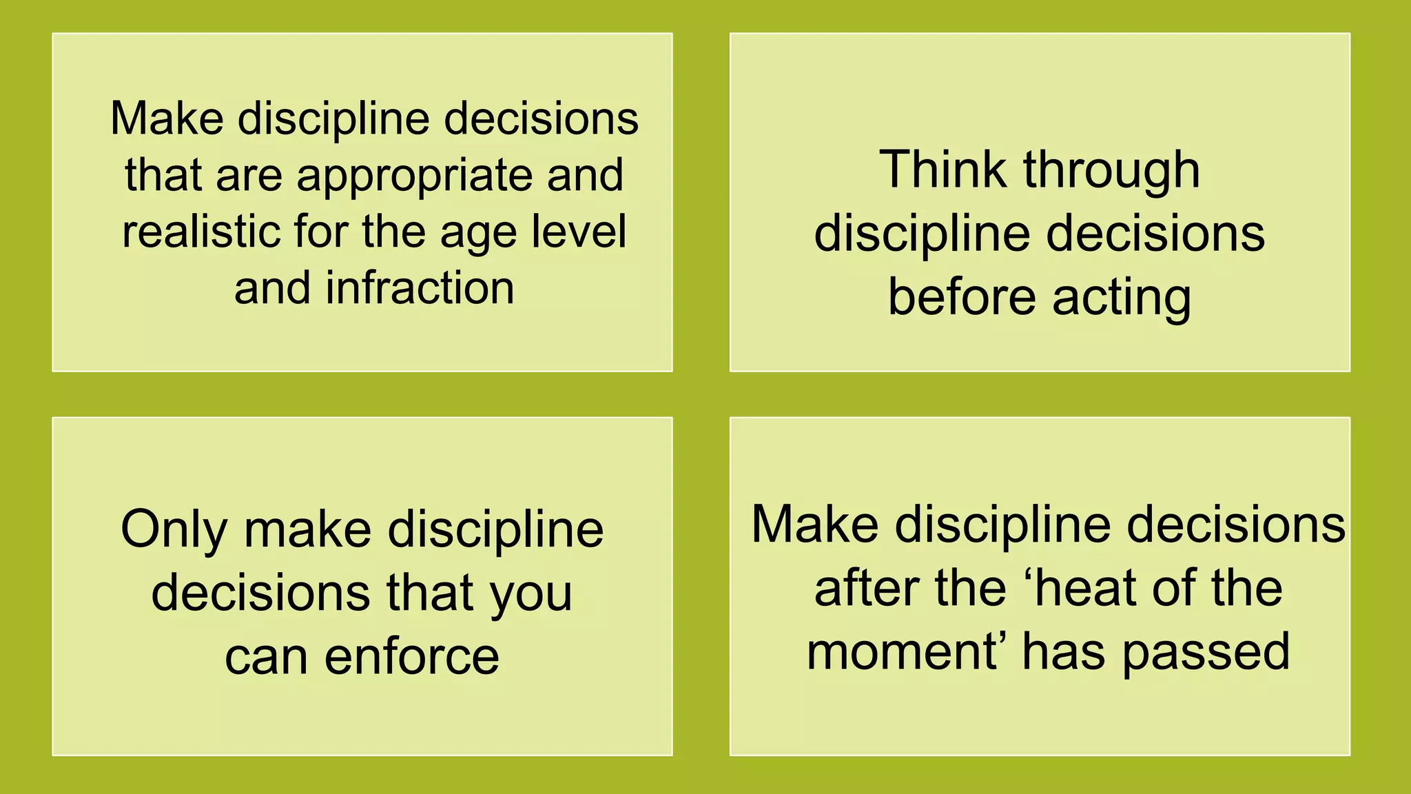 Make discipline decisions
that are appropriate and
realistic for the age level
and infraction
Think through
discipline decisions
before acting
Only make discipline
decisions that you
can enforce
Make discipline decisions
after the „heat of the
moment‟ has passed
 