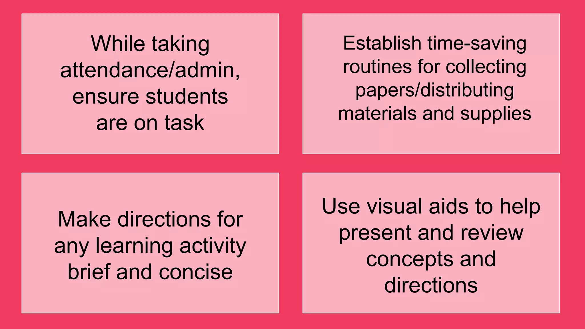 While taking
attendance/admin,
ensure students
are on task
Establish time-saving
routines for collecting
papers/distributing
materials and supplies
Make directions for
any learning activity
brief and concise
Use visual aids to help
present and review
concepts and
directions
 