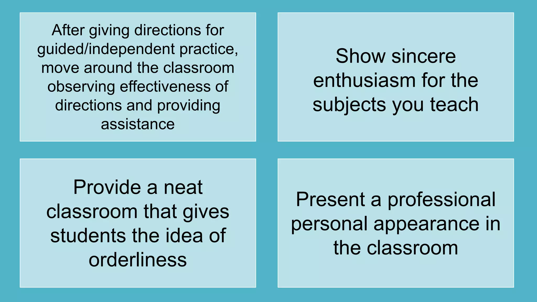 After giving directions for
guided/independent practice,
move around the classroom
observing effectiveness of
directions and providing
assistance
Show sincere
enthusiasm for the
subjects you teach
Provide a neat
classroom that gives
students the idea of
orderliness
Present a professional
personal appearance in
the classroom
 