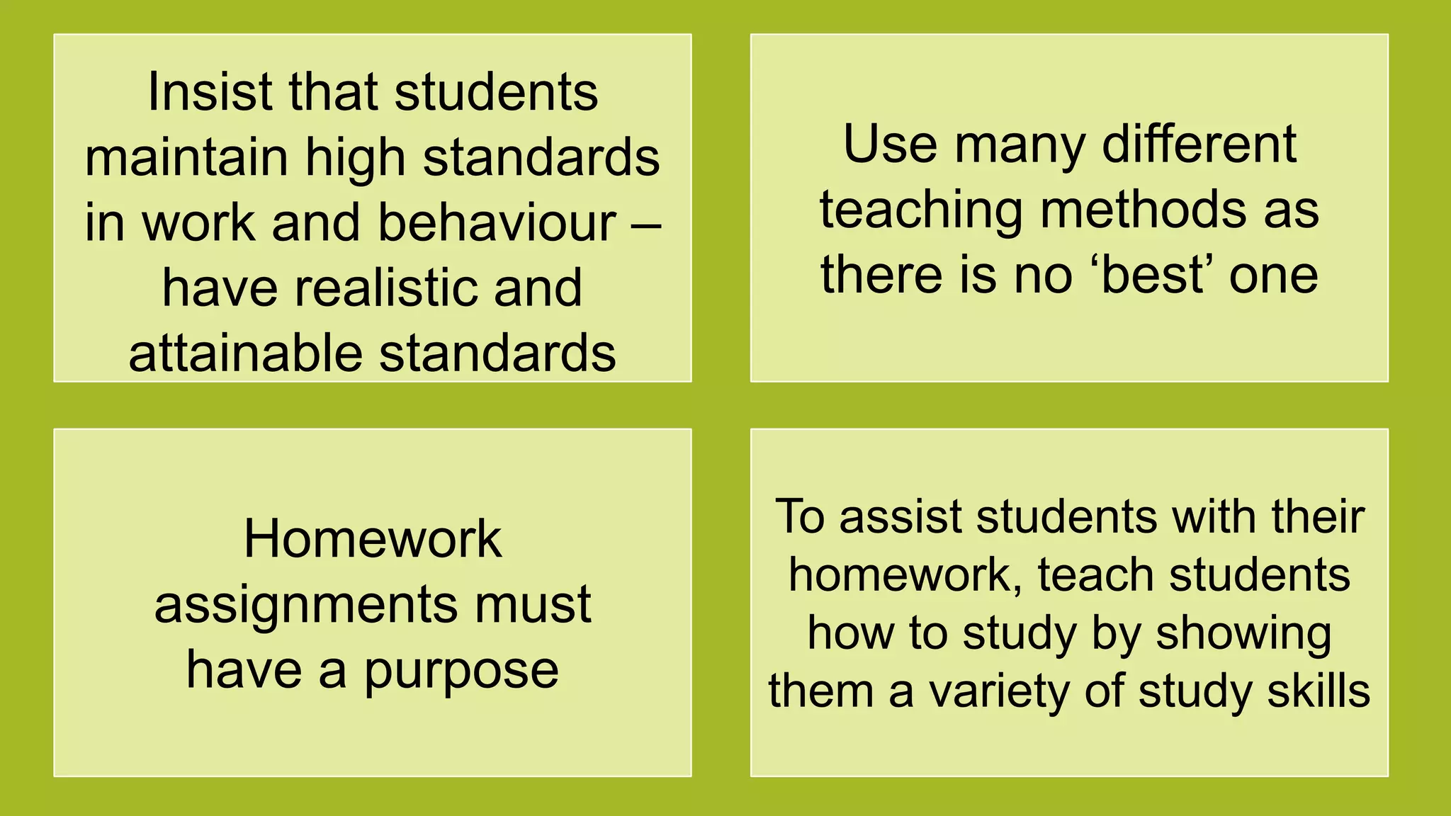 Insist that students
maintain high standards
in work and behaviour –
have realistic and
attainable standards
Use many different
teaching methods as
there is no „best‟ one
Homework
assignments must
have a purpose
To assist students with their
homework, teach students
how to study by showing
them a variety of study skills
 