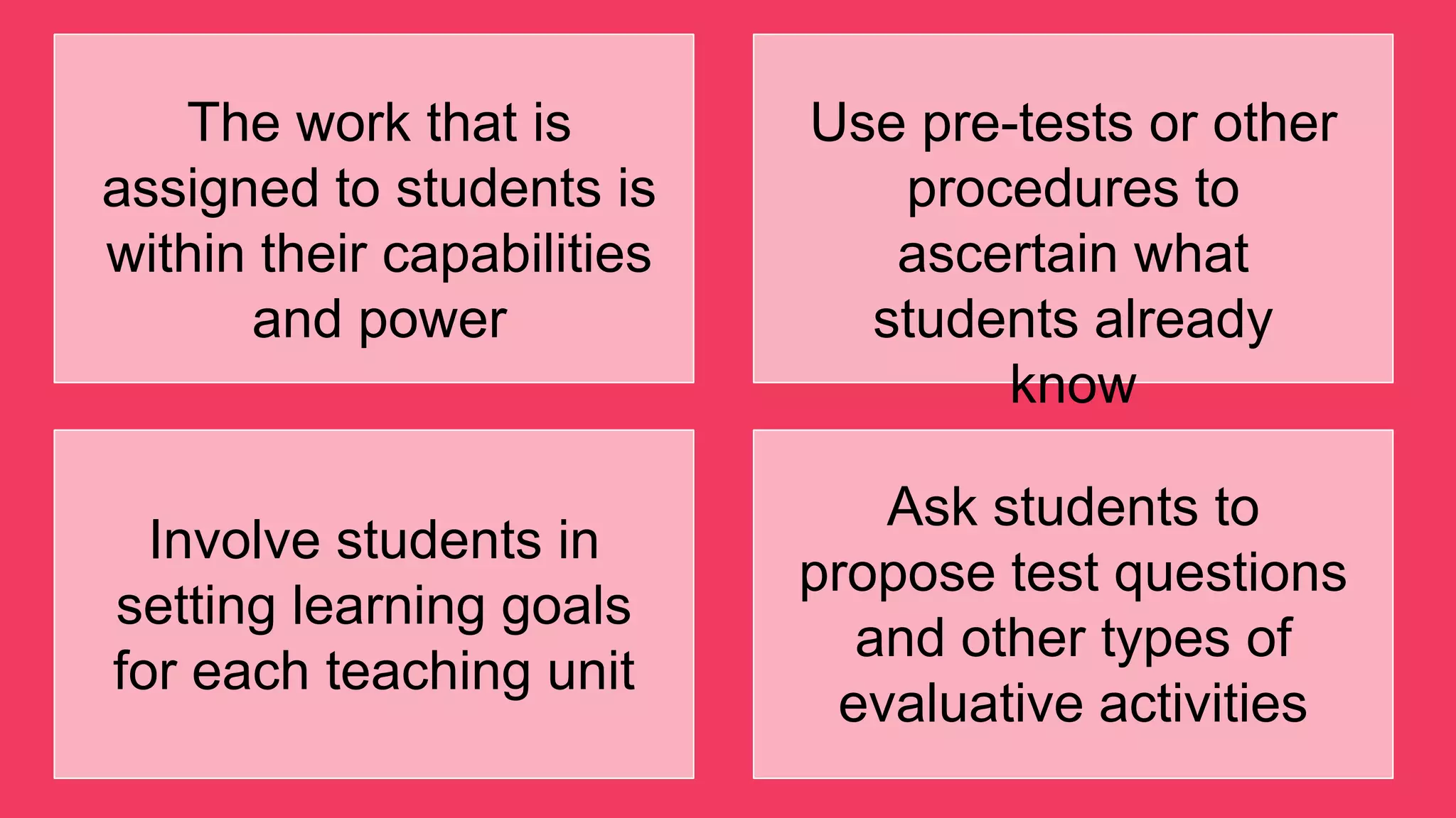 The work that is
assigned to students is
within their capabilities
and power
Use pre-tests or other
procedures to
ascertain what
students already
know
Involve students in
setting learning goals
for each teaching unit
Ask students to
propose test questions
and other types of
evaluative activities
 