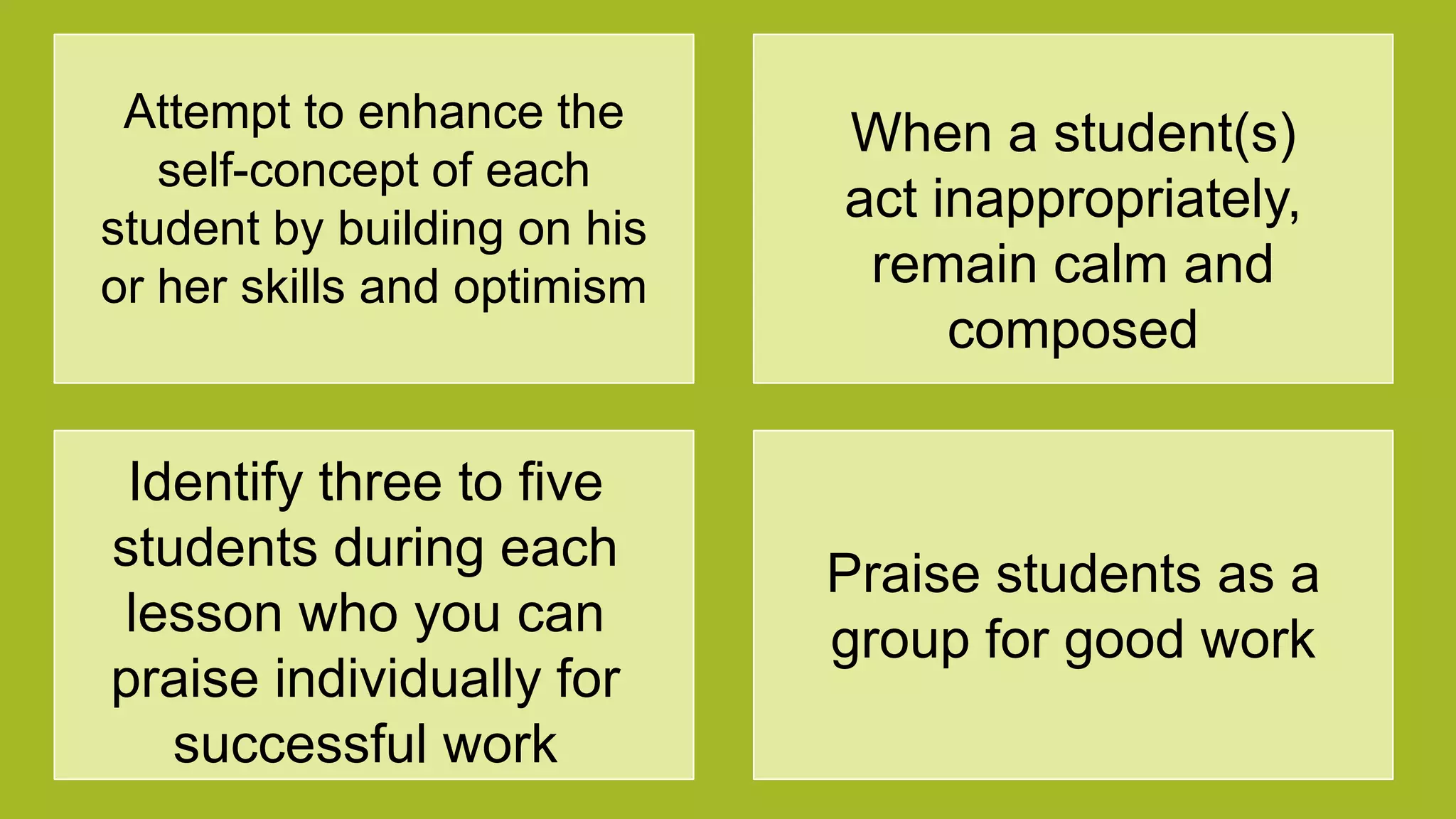 Attempt to enhance the
self-concept of each
student by building on his
or her skills and optimism
When a student(s)
act inappropriately,
remain calm and
composed
Identify three to five
students during each
lesson who you can
praise individually for
successful work
Praise students as a
group for good work
 