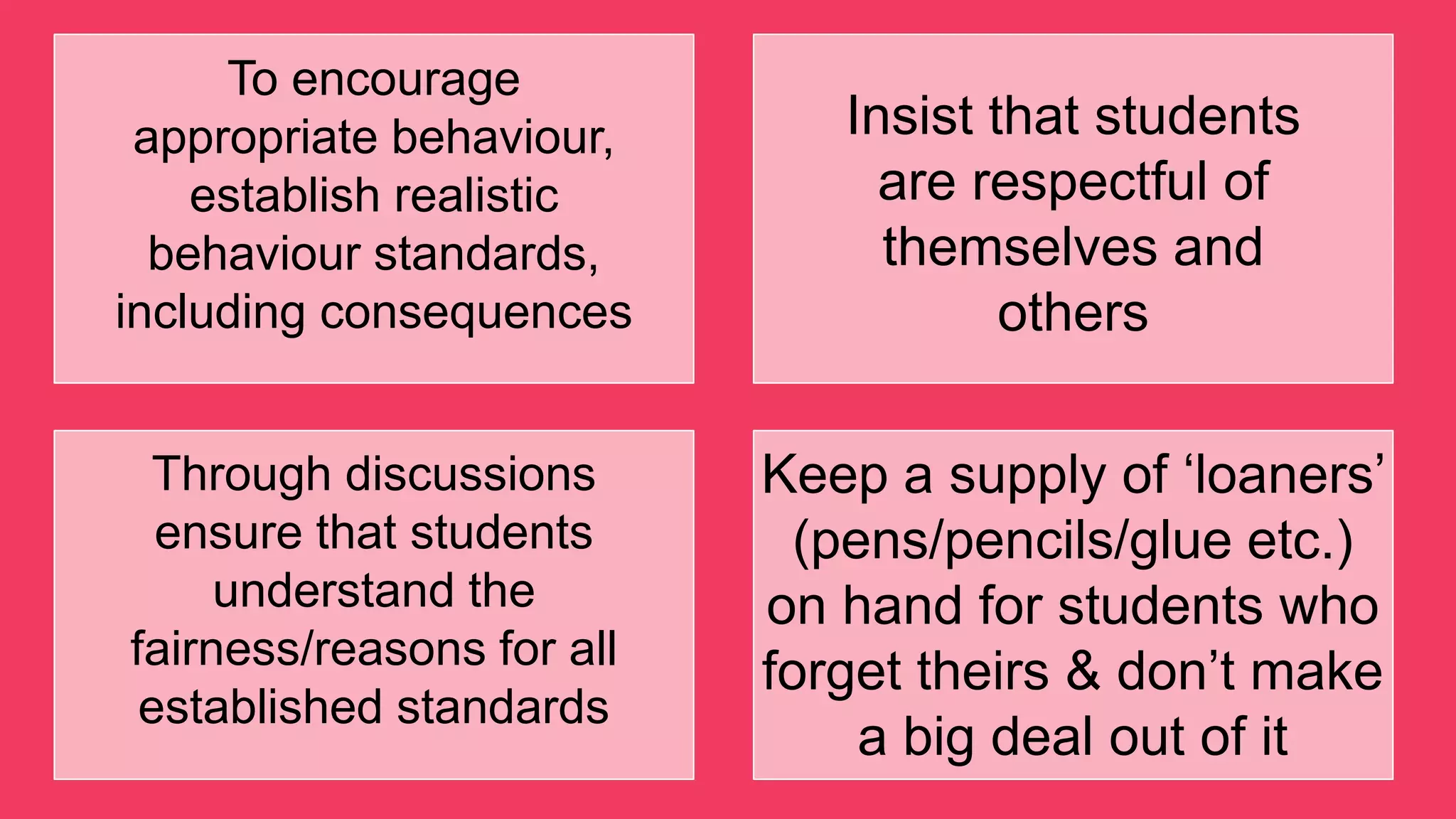 To encourage
appropriate behaviour,
establish realistic
behaviour standards,
including consequences
Insist that students
are respectful of
themselves and
others
Through discussions
ensure that students
understand the
fairness/reasons for all
established standards
Keep a supply of „loaners‟
(pens/pencils/glue etc.)
on hand for students who
forget theirs & don‟t make
a big deal out of it
 