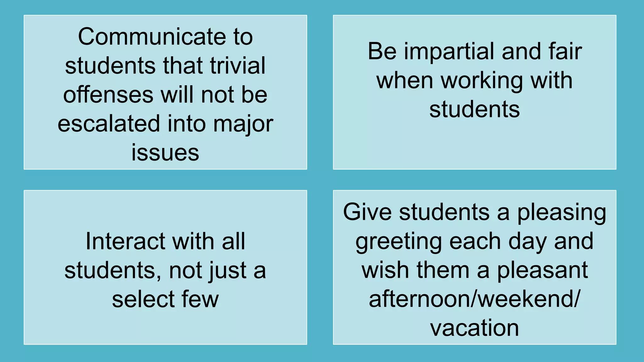 Communicate to
students that trivial
offenses will not be
escalated into major
issues
Be impartial and fair
when working with
students
Interact with all
students, not just a
select few
Give students a pleasing
greeting each day and
wish them a pleasant
afternoon/weekend/
vacation
 