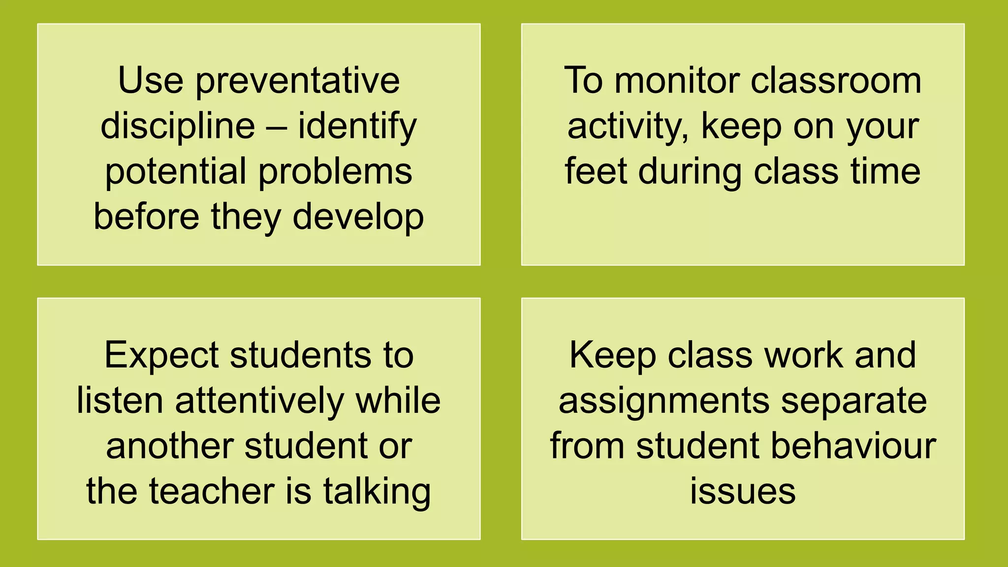 Use preventative
discipline – identify
potential problems
before they develop
To monitor classroom
activity, keep on your
feet during class time
Expect students to
listen attentively while
another student or
the teacher is talking
Keep class work and
assignments separate
from student behaviour
issues
 
