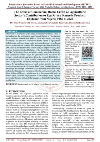 International Journal of Trend in Scientific Research and Development (IJTSRD)
Volume 6 Issue 2, January-February 2022 Available Online: www.ijtsrd.com e-ISSN: 2456 – 6470
@ IJTSRD | Unique Paper ID – IJTSRD49229 | Volume – 6 | Issue – 2 | Jan-Feb 2022 Page 458
The Effect of Commercial Banks Credit on Agricultural
Sector’s Contribution to Real Gross Domestic Product:
Evidence from Nigeria 1986 to 2020
Dr. (Mrs) Victoria Obi-Nwosu, Amalachukwu Chijindu Ananwude, Chisom Njideka Ezeaku
Department of Banking and Finance, Nnamdi Azikiwe University, Anambra State, Awka, Nigeria
ABSTRACT
This study is an analysis of the effect of commercial banks’ credit to
agriculture on the agricultural sector’s contribution to Nigerian real
gross domestic product from 1986 to 2020. Specifically, this study
ascertained the effect of commercial banks’ credit to agriculture,
inflation rate and interest rate on the agricultural sector’s contribution
to real gross domestic product. The Autoregressive Distributive Lag
(ARDL) was the econometric tool of analysis employed using data
sourced from the statistical bulletins of the Central Bank of Nigeria
(CBN). The findings of this study in its totality unveiled statistically
that commercial banks’ credit to agriculture does not affect the
sector’s contribution to real gross domestic product. In the light of
the findings, there is a critical need for commercial banks to increase
loans to agricultural enterprises through a reduction in interest rate
charge for agricultural purposes, which in turn permits for greater
economic growth and development. The Central Bank of Nigeria can
encourage this through a reduction in the monetary policy rate which
inflicts the high interest rate charged by the commercial banks. The
Central Bank of Nigeria can also appeal to the commercial banks to
reduce their collateral requirements to encourage more farmers,
especially the rural farmers to have access to finance for agricultural
production.
KEYWORDS: banks credit; agricultural gross domestic product
How to cite this paper: Dr. (Mrs)
Victoria Obi-Nwosu | Amalachukwu
Chijindu Ananwude | Chisom Njideka
Ezeaku "The Effect of Commercial
Banks Credit on Agricultural Sector’s
Contribution to Real Gross Domestic
Product: Evidence from Nigeria 1986 to
2020" Published in
International
Journal of Trend in
Scientific Research
and Development
(ijtsrd), ISSN:
2456-6470,
Volume-6 | Issue-2,
February 2022, pp.458-465, URL:
www.ijtsrd.com/papers/ijtsrd49229.pdf
Copyright © 2022 by author (s) and
International Journal of Trend in
Scientific Research and Development
Journal. This is an
Open Access article
distributed under the
terms of the Creative Commons
Attribution License (CC BY 4.0)
(http://creativecommons.org/licenses/by/4.0)
1. INTRODUCTION
In the 1960s, the Nigerian agricultural sector
occupied a coveted position among its cohorts in the
world. The country took the lead in palm oil exports,
second in cocoa exports, and ahead of the USA and
Argentina in groundnut exports (Sulaimon, 2021). In
the affirmation of this, Ayeomoni and Aladejana
(2016) posit that agriculture contributed 90% of the
nation’s GDP and foreign exchange before oil boom
was discovered in Nigeria in the early 1970s in
commercial quantity and also provides subsistence for
two third (2/3) of Nigerians who are low income
earners in the economy. However, such is not the case
at present as Nigeria depend virtually on revenue
from crude oil sales. The financial performance of
commercial banks has been considerably stable. The
commercial banks’ lending policies is a reflection of a
number of external and internal factors that have
plagued the institutions. This is because the financial
institutions prefer to give funds to other sectors where
payback period is short and return rate is high and
also because the agricultural sector is inadequately
funded by the government due to low budgetary
allocation to the agricultural sector over the years
(Adeshina, Tomiwa & Eniola, 2020).
Conventionally, commercial banks as agent of
economic growth should promote the formation and
funding of viable agricultural projects through
different agricultural related policies. However, there
have been numerous instances of external
interference, especially in loan sanctioning and
recoveries as interferences have been documented to
hamper the bank’s operational efficiency.
Furthermore, the government also dictates areas of
investment, loan portfolio and interest rates to be
charged. Coupled with the direct interferences are the
IJTSRD49229
 