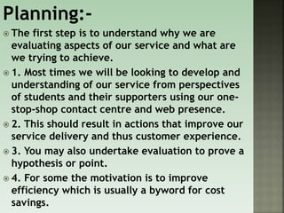 Planning:-
 The first step is to understand why we are
evaluating aspects of our service and what are
we trying to achieve.
 1. Most times we will be looking to develop and
understanding of our service from perspectives
of students and their supporters using our one-
stop-shop contact centre and web presence.
 2. This should result in actions that improve our
service delivery and thus customer experience.
 3. You may also undertake evaluation to prove a
hypothesis or point.
 4. For some the motivation is to improve
efficiency which is usually a byword for cost
savings.
 