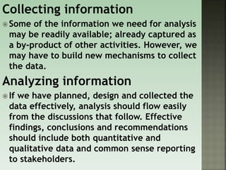 Collecting information
 Some of the information we need for analysis
may be readily available; already captured as
a by-product of other activities. However, we
may have to build new mechanisms to collect
the data.
Analyzing information
 If we have planned, design and collected the
data effectively, analysis should flow easily
from the discussions that follow. Effective
findings, conclusions and recommendations
should include both quantitative and
qualitative data and common sense reporting
to stakeholders.
 