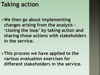 Taking action
We then go about implementing
changes arising from the analysis -
‘closing the loop’ by taking action and
sharing those actions with stakeholders
in the service.
This process we have applied to the
various evaluation exercises for
different stakeholders in the service.
 