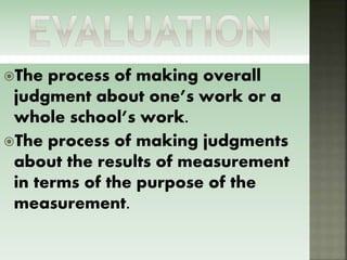The process of making overall
judgment about one’s work or a
whole school’s work.
The process of making judgments
about the results of measurement
in terms of the purpose of the
measurement.
 