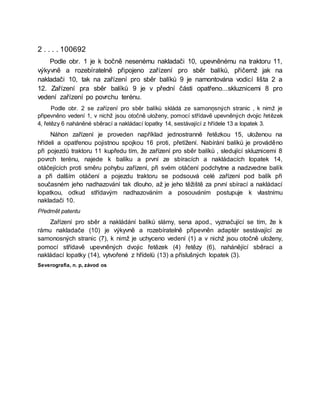 2 . . . . 100692
Podle obr. 1 je k bočně nesenému nakladači 10, upevněnému na traktoru 11,
výkyvně a rozebíratelně připojeno zařízení pro sběr balíků, přičemž jak na
nakladači 10, tak na zařízení pro sběr balíků 9 je namontována vodicí lišta 2 a
12. Zařízení pra sběr balíků 9 je v přední části opatřeno...skluznicemi 8 pro
vedení zařízení po povrchu terénu.
Podle obr. 2 se zařízení pro sběr balíků skládá ze samonņsných stranic , k nimž je
připevněno vedení 1, v nichž jsou otočně uloženy, pomocí střídavě upevněných dvojic řetězek
4, řetězy 6 naháněné sběrací a nakládací lopatky 14, sestávající z hřídele 13 a lopatek 3.
Náhon zařízení je proveden například jednostranně řetězkou 15, uloženou na
hřídeli a opatřenou pojistnou spojkou 16 proti, přetížení. Nabírání balíků je prováděno
při pojezdů traktoru 11 kupředu tím, že zařízení pro sběr balíků , sledující skluznicemi 8
povrch terénu, najede k balíku a první ze sbíracích a nakládacích lopatek 14,
otáčejících proti směru pohybu zařízení, při svém otáčení podchytne a nadzvedne balík
a při dalším otáčení a pojezdu traktoru se podsouvá celé zařízení pod balík při
současném jeho nadhazování tak dlouho, až je jeho těžiště za první sbírací a nakládací
lopatkou, odkud střídavým nadhazováním a posouváním postupuje k vlastnímu
nakladači 10.
Předmět patentu
Zařízení pro sběr a nakládání balíků slámy, sena apod., vyznačující se tím, že k
rámu nakladače (10) je výkyvně a rozebíratelně připevněn adaptér sestávající ze
samonosných stranic (7), k nimž je uchyceno vedení (1) a v nichž jsou otočně uloženy,
pomocí střídavě upevněných dvojic řetězek (4) řetězy (6), nahánějící sběrací a
nakládací lopatky (14), vytvořené z hřídelů (13) a příslušných lopatek (3).
Severografia, n. p, závod os
 