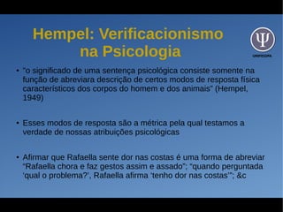UNIFESSPA
Hempel: Verificacionismo
na Psicologia
●
"o significado de uma sentença psicológica consiste somente na
função de abreviara descrição de certos modos de resposta física
característicos dos corpos do homem e dos animais” (Hempel,
1949)
● Esses modos de resposta são a métrica pela qual testamos a
verdade de nossas atribuições psicológicas
●
Afirmar que Rafaella sente dor nas costas é uma forma de abreviar
“Rafaella chora e faz gestos assim e assado”; “quando perguntada
‘qual o problema?’, Rafaella afirma ‘tenho dor nas costas’”; &c
 