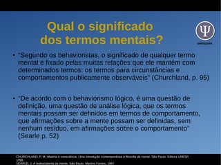 UNIFESSPA
Qual o significado
dos termos mentais?
● “Segundo os behavioristas, o significado de qualquer termo
mental é fixado pelas muitas relações que ele mantém com
determinados termos: os termos para circunstâncias e
comportamentos publicamente observáveis” (Churchland, p. 95)
● “De acordo com o behaviorismo lógico, é uma questão de
definição, uma questão de análise lógica, que os termos
mentais possam ser definidos em termos de comportamento,
que afirmações sobre a mente possam ser definidas, sem
nenhum resíduo, em afirmações sobre o comportamento”
(Searle p. 52)
CHURCHLAND, P. M. Matéria e consciência. Uma introdução contemporânea à filosofia da mente. São Paulo: Editora UNESP,
1998.
SEARLE, J. A redescoberta da mente. São Paulo: Martins Fontes, 1997
 