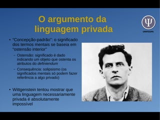UNIFESSPA
O argumento da
linguagem privada
● “Concepção-padrão”: o significado
dos termos mentais se baseia em
“ostensão interior”
– Ostensão: significado é dado
indicando um objeto que ostenta os
atributos do definiendum
– Consequência: solipsismo (os
significados mentais só podem fazer
referência a algo privado)
● Wittgenstein tentou mostrar que
uma linguagem necessariamente
privada é absolutamente
impossível
 
