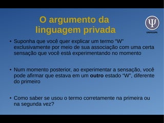 UNIFESSPA
O argumento da
linguagem privada
● Suponha que você quer explicar um termo “W”
exclusivamente por meio de sua associação com uma certa
sensação que você está experimentando no momento
● Num momento posterior, ao experimentar a sensação, você
pode afirmar que estava em um outro estado “W”, diferente
do primeiro
● Como saber se usou o termo corretamente na primeira ou
na segunda vez?
 