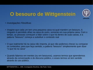 UNIFESSPA
O besouro de Wittgenstein
● Investigações Filosóficas
● Imagine que cada um tem uma pequena caixa na qual mantém um besouro. A
ninguém é permitido olhar na caixa do outro, somente em sua própria caixa. Com o
tempo, as pessoas começam a falar sobre o que há dentro de suas caixas, e a
palavra “besouro” começa a substituir o conteúdo real
● O que realmente há na caixa não importa, já que não podemos checar ou comparar
os conteúdos; para que faça sentido, a palavra “besouro” simplesmente quer dizer
“o que há na caixa”
● Quando falamos em mentes (ou em besouros), usamos termos que aprendemos
através da conversação e do discurso público, e esses termos só tem sentido
através do uso público.
WITTGENSTEIN, L., 2005. Investigações filosoficas, São Paulo: Vozes
 