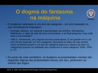UNIFESSPA
O dogma do fantasma
na máquina
● O dualismo cartesiano é um erro de categoria – um erro baseado no
uso conceitual da linguagem
– Exemplo clássico: um visitante é apresentado aos prédios, laboratórios,
bibliotecas, e salas de aula de uma universidade, e ao final pergunta “mas onde
está a universidade?”
– “Não é, meramente, um conjunto de erros particulares. É um grande erro e um
erro de tipo especial: um erro categorial. Apresenta os fatos da vida mental
como se pertencessem a um tipo de categoria lógica (ou classes de tipos ou
categorias) quando na realidade eles pertencem a outra categoria” (Ryle, 1949,
p. 17)
● Do ponto de vista semântico, no dualismo as propriedades mentais são
negações lógicas das propriedades físicas; por isso, pertencem ao
mesmo tipo lógico
RYLE, G., 1949. The concept of mind,Chicago: University of Chicago Press.
 