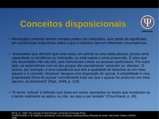 UNIFESSPA
Conceitos disposicionais
● Afirmações contendo termos mentais podem ser traduzidos, sem perda de significado,
em condicionais subjuntivas sobre o que o indivíduo fará em diferentes circunstâncias
● “enunciados que afirmam que uma coisa, um animal ou uma dada pessoa, possui certa
capacidade ou tendência ou inclinação, ou está sujeita a certa propensão. É claro que
tais enunciados não são leis, pois mencionam coisas ou pessoas particulares. Por outro
lado, se assemelham com as leis porque são parcialmente ‘variavéis’ ou ‘abertas’. O
açúcar, por exemplo, é uma substância que tem a qualidade de dissolver-se em meio
aquoso e o conceito ‘dissolver’ designa uma disposição do açúcar. A solubilidade é uma
propriedade física do açúcar: normalmente toda vez que o açúcar for posto em um meio
aquoso, se dissolverá” (Ryle, 1949, p. 119)
● “O termo ‘solúvel’ é definido com base em certas operações ou testes que revelariam se
o termo realmente se aplica, ou não, ao caso a ser testado” (Churchland, p. 49)
RYLE, G., 1949. The concept of mind,Chicago: University of Chicago Press.
CHURCHLAND, P. M. Matéria e consciência. Uma introdução contemporânea à filosofia da mente. São Paulo: Editora UNESP,
1998.
 