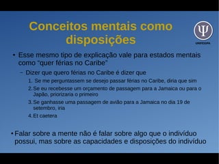UNIFESSPA
Conceitos mentais como
disposições
● Esse mesmo tipo de explicação vale para estados mentais
como “quer férias no Caribe”
– Dizer que quero férias no Caribe é dizer que
1. Se me perguntassem se desejo passar férias no Caribe, diria que sim
2.Se eu recebesse um orçamento de passagem para a Jamaica ou para o
Japão, priorizaria o primeiro
3.Se ganhasse uma passagem de avião para a Jamaica no dia 19 de
setembro, iria
4.Et caetera
● Falar sobre a mente não é falar sobre algo que o indivíduo
possui, mas sobre as capacidades e disposições do indivíduo
 