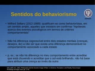 UNIFESSPA
Sentidos do behaviorismo
● Wilfred Sellars (1912-1989): qualificam-se como behavioristas, em
um sentido amplo, aqueles que insistem em confirmar “hipóteses
acerca dos eventos psicológicos em termos de critérios
comportamentais”
● Não há diferença cognoscível entre dois estados mentais (crenças,
desejos, &c) a não ser que exista uma diferença demonstrável no
comportamento associado a cada estado
● p. ex.: se não há diferença no meu comportamento entre acreditar
que está chuvendo e acreditar que o sol está brilhando, não há base
para atribuir uma crença ao invés da outra
SELLARS, W., 1963. “Philosophy and the Scientic Image of Man”, in Science, Perception, and Reality, Nova Iorque:
Routledge & Kegan Paul, pp. 1–40.
 