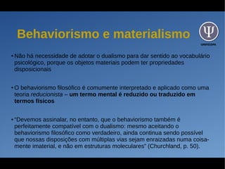UNIFESSPA
Behaviorismo e materialismo
● Não há necessidade de adotar o dualismo para dar sentido ao vocabulário
psicológico, porque os objetos materiais podem ter propriedades
disposicionais
● O behaviorismo filosófico é comumente interpretado e aplicado como uma
teoria reducionista – um termo mental é reduzido ou traduzido em
termos físicos
● “Devemos assinalar, no entanto, que o behaviorismo também é
perfeitamente compatível com o dualismo: mesmo aceitando o
behaviorismo filosófico como verdadeiro, ainda continua sendo possível
que nossas disposições com múltiplas vias sejam enraizadas numa coisa-
mente imaterial, e não em estruturas moleculares” (Churchland, p. 50).
 