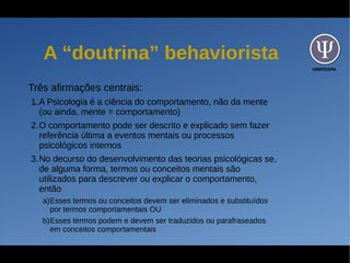UNIFESSPA
A “doutrina” behaviorista
Três afirmações centrais:
1.A Psicologia é a ciência do comportamento, não da mente
(ou ainda, mente = comportamento)
2.O comportamento pode ser descrito e explicado sem fazer
referência última a eventos mentais ou processos
psicológicos internos
3.No decurso do desenvolvimento das teorias psicológicas se,
de alguma forma, termos ou conceitos mentais são
utilizados para descrever ou explicar o comportamento,
então
a)Esses termos ou conceitos devem ser eliminados e substituídos
por termos comportamentais OU
b)Esses termos podem e devem ser traduzidos ou parafraseados
em conceitos comportamentais
 