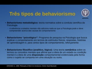 UNIFESSPA
Três tipos de behaviorismo
● Behaviorismo metodológico: teoria normativa sobre a conduta científica da
Psicologia
– A referência a estados mentais não adiciona nada ao que a Psicologia pode e deve
compreender acerca das causas do comportamento
● Behaviorismo “psicológico”: Programa de pesquisa na Psicologia que busca
explicar o comportamento em termos de estímulos físicos, respostas, histórias
de aprendizagem e, para certos tipos de comportamento, reforçamento
● Behaviorismo filosófico (analítico, lógico): Uma teoria semântica sobre os
termos ou conceitos mentais que afirma que a ideia de um estado ou condição
mental é a ideia de uma disposição comportamental evidenciada pela forma
como o sujeito se comporta em uma situação ou outra.
GRAHAM, G., 1998. Philosophy of Mind: An Introducion, Oxford: Basil Blackwell.
 