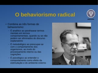 UNIFESSPA
O behaviorismo radical
● Combina as três formas de
behaviorismo:
– É analítico ao parafrasear termos
mentais em termos
comportamentais, quando ou se não
podem ser eliminados do discurso
explanatório
– É metodológico ao preocupar-se
com o comportamento dos
organismos, ao invés do
processamento interno ou das
cognições
– É psicológico ao entender o
comportamento como efeito da
estimulação e do ambiente externo
 